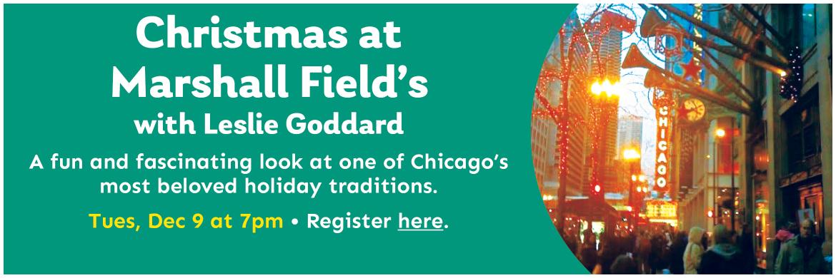 Christmas at  Marshall Field’s with Leslie Goddard. A fun and fascinating look at one of Chicago’s most beloved holiday traditions. Tues, Dec 9 at 7pm. Register here.