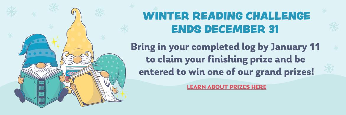 Winter Reading Challenge Ends December 31. Bring in your completed log by January 11 to claim your finishing prize and be entered to win one of our grand prizes! Learn about prizes here.