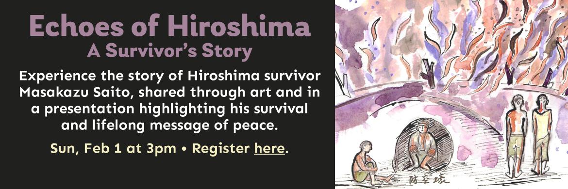 Echoes of Hiroshima A Survivor’s Story. Experience the story of Hiroshima survivor Masakazu Saito, shared through art and in  a presentation highlighting his survival  and lifelong message of peace. Sun, Feb 1 at 3pm. Register here.