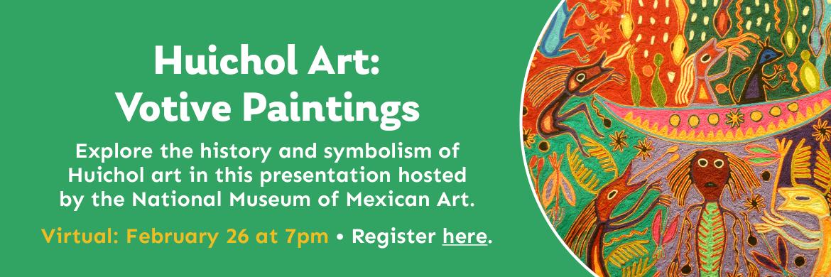 Huichol Art: Votive Paintings Explore the history and symbolism of  Huichol art in this presentation hosted  by the National Museum of Mexican Art. Virtual: February 26 at 7pm • Register here.