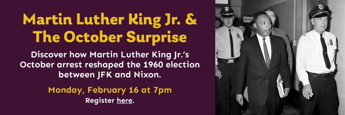 Martin Luther King Jr. & The October Surprise. Discover how Martin Luther King Jr.’s October arrest reshaped the 1960 election  between JFK and Nixon. Monday, February 16 at 7pm. Register here.