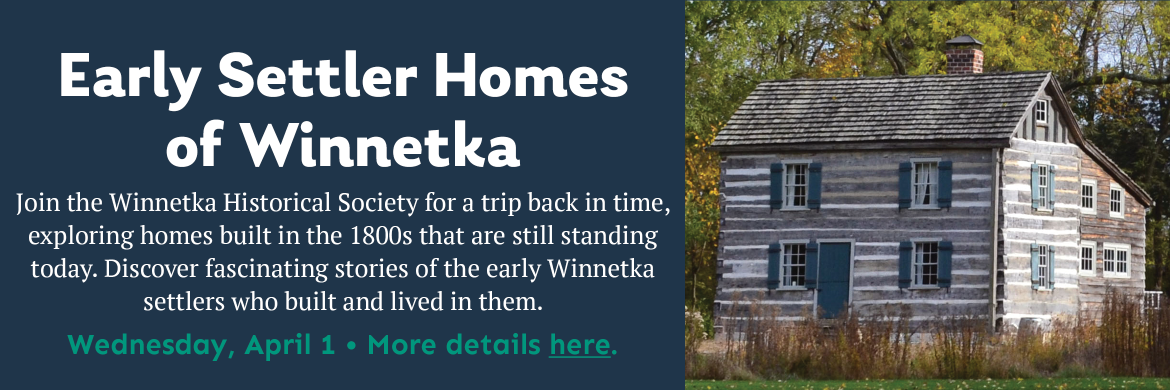 Early Settler Homes of Winnetka on Wednesday, April 1. Join the Winnetka Historical Society for a trip back in time, exploring homes built in the 1800s that are still standing today. Discover fascinating stories of the early Winnetka settlers who built and lived in them. With photo of the log cabin in Winnetka