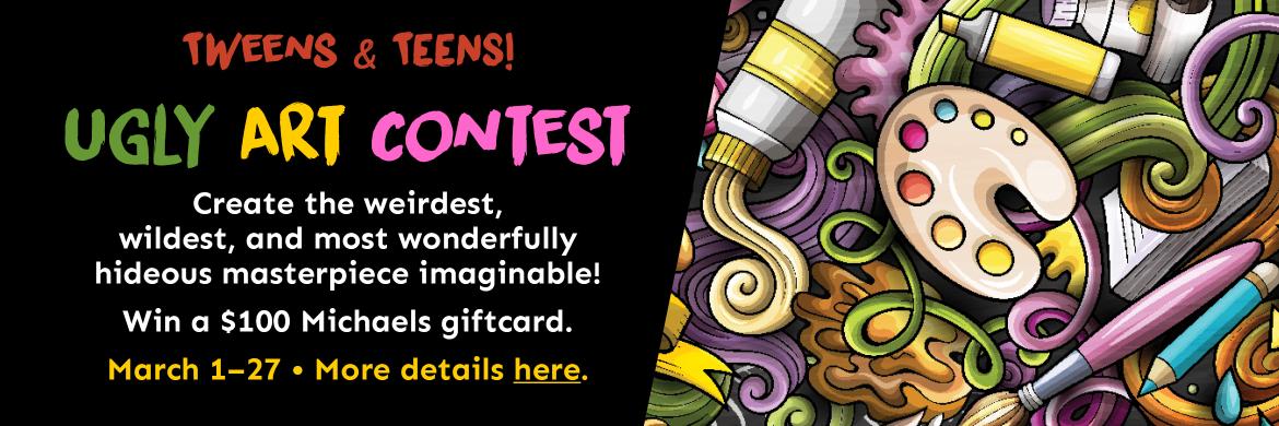 Tweens and Teens. Ugly Art Contest. Create the weirdest,  wildest, and most wonderfully  hideous masterpiece imaginable! Win a $100 Michaels giftcard. March 1–27 • More details here.