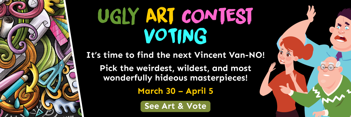 Ugly Art Contest VOTING. It’s time to find the next Vincent Van-NO!  Pick the weirdest, wildest, and most wonderfully hideous masterpieces! March 30 – April 5. See Art & Vote